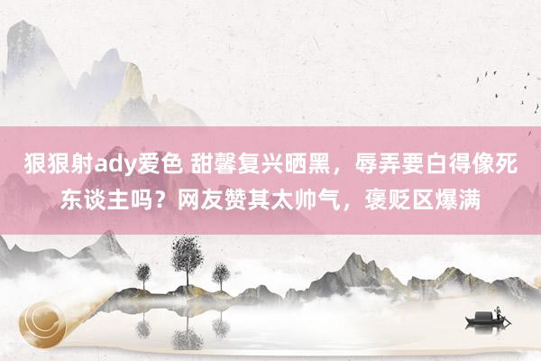 狠狠射ady爱色 甜馨复兴晒黑，辱弄要白得像死东谈主吗？网友赞其太帅气，褒贬区爆满