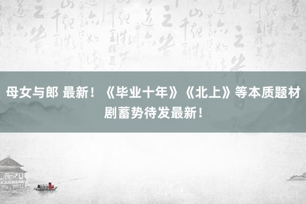 母女与郎 最新！《毕业十年》《北上》等本质题材剧蓄势待发最新！
