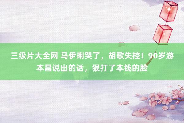 三级片大全网 马伊琍哭了，胡歌失控！90岁游本昌说出的话，狠打了本钱的脸