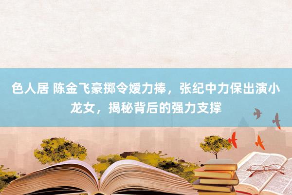 色人居 陈金飞豪掷令嫒力捧，张纪中力保出演小龙女，揭秘背后的强力支撑