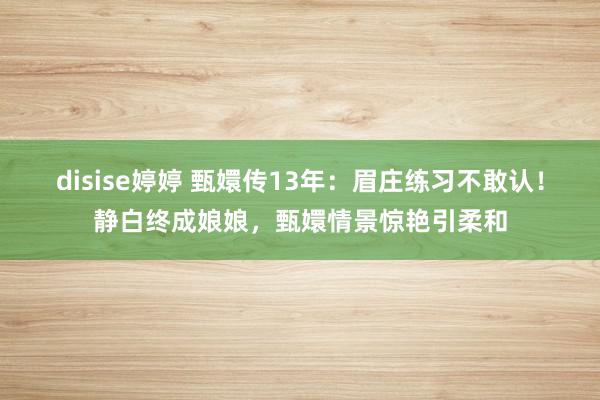 disise婷婷 甄嬛传13年：眉庄练习不敢认！静白终成娘娘，甄嬛情景惊艳引柔和