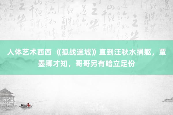 人体艺术西西 《孤战迷城》直到汪秋水捐躯，覃墨卿才知，哥哥另有暗立足份