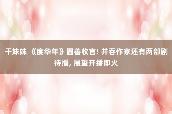 干妹妹 《度华年》圆善收官! 并吞作家还有两部剧待播, 展望开播即火