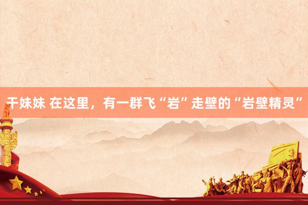 干妹妹 在这里，有一群飞“岩”走壁的“岩壁精灵”