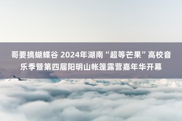 哥要搞蝴蝶谷 2024年湖南“超等芒果”高校音乐季暨第四届阳明山帐篷露营嘉年华开幕
