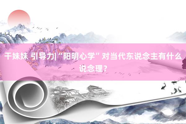 干妹妹 引导力|“阳明心学”对当代东说念主有什么说念理？