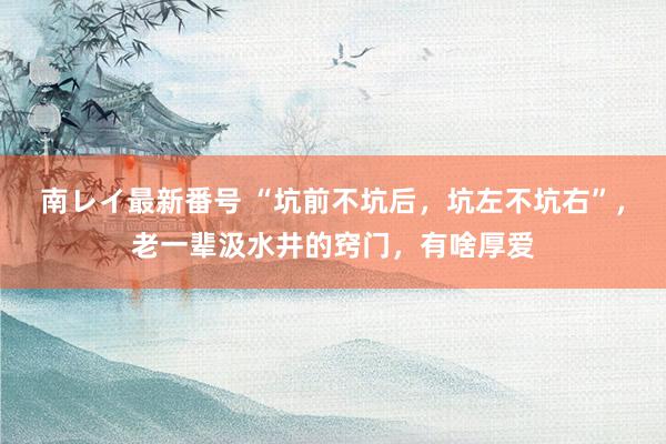 南レイ最新番号 “坑前不坑后，坑左不坑右”，老一辈汲水井的窍门，有啥厚爱