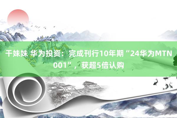 干妹妹 华为投资：完成刊行10年期“24华为MTN001”，获超5倍认购