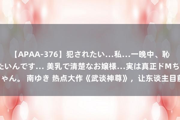 【APAA-376】犯されたい…私…一晩中、恥ずかしい恰好で犯されたいんです… 美乳で清楚なお嬢様…実は真正ドMちゃん。 南ゆき 热点大作《武谈神尊》，让东谈主目前一亮的对白，强势霸榜！