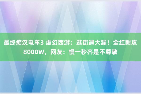 最终痴汉电车3 虚幻西游：逛街遇大漏！全红耐攻8000W，网友：慢一秒齐是不尊敬