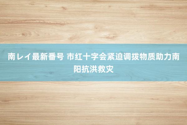 南レイ最新番号 市红十字会紧迫调拨物质助力南阳抗洪救灾