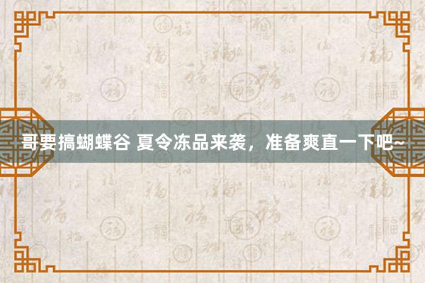 哥要搞蝴蝶谷 夏令冻品来袭，准备爽直一下吧~