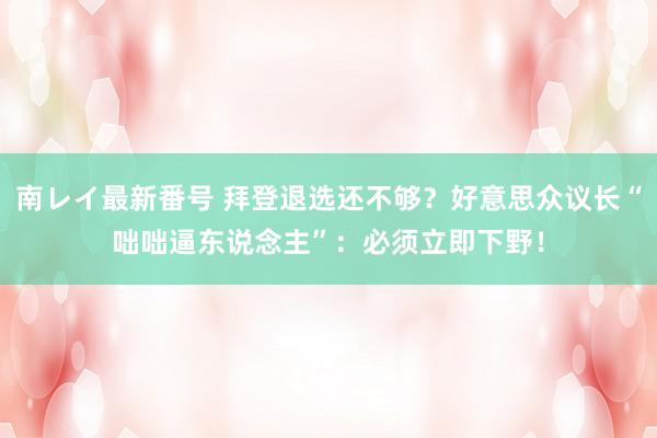 南レイ最新番号 拜登退选还不够？好意思众议长“咄咄逼东说念主”：必须立即下野！