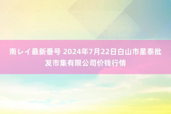 南レイ最新番号 2024年7月22日白山市星泰批发市集有限公司价钱行情
