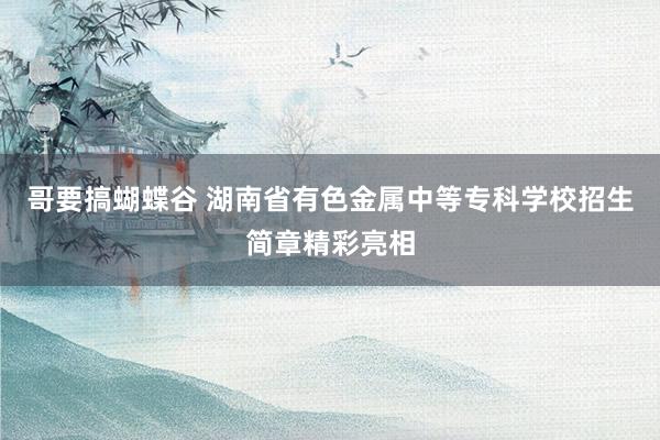 哥要搞蝴蝶谷 湖南省有色金属中等专科学校招生简章精彩亮相