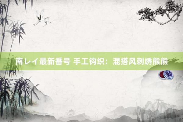 南レイ最新番号 手工钩织：混搭风刺绣熊熊