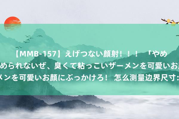【MMB-157】えげつない顔射！！！ 「やめて！」と言われたってやめられないぜ、臭くて粘っこいザーメンを可愛いお顔にぶっかけろ！ 怎么测量边界尺寸：着重指南