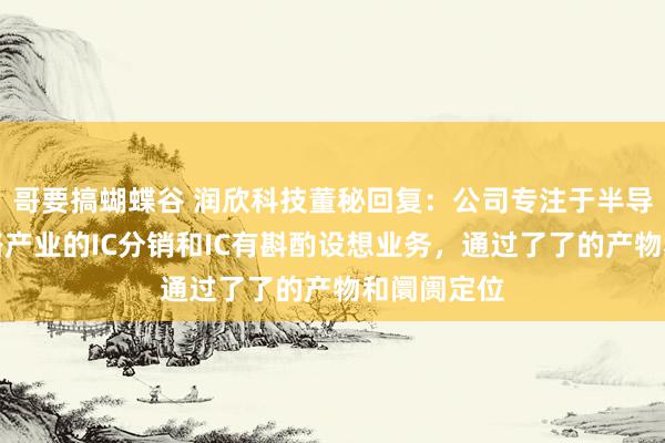 哥要搞蝴蝶谷 润欣科技董秘回复：公司专注于半导体集成电路产业的IC分销和IC有斟酌设想业务，通过了了的产物和阛阓定位
