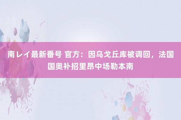 南レイ最新番号 官方：因乌戈丘库被调回，法国国奥补招里昂中场勒本南