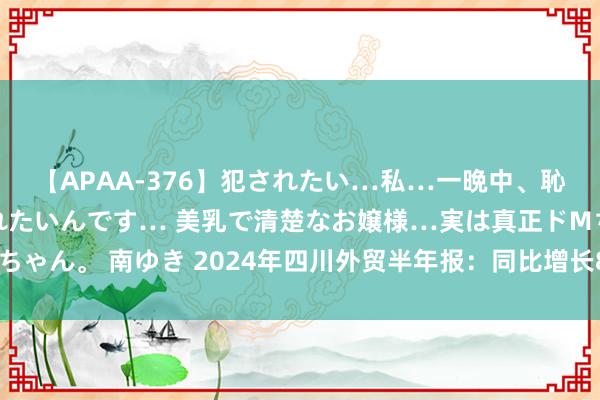 【APAA-376】犯されたい…私…一晩中、恥ずかしい恰好で犯されたいんです… 美乳で清楚なお嬢様…実は真正ドMちゃん。 南ゆき 2024年四川外贸半年报：同比增长8.9%，鸿沟创历史新高