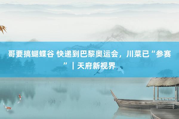 哥要搞蝴蝶谷 快递到巴黎奥运会，川菜已“参赛”｜天府新视界