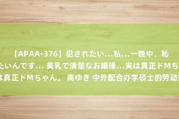 【APAA-376】犯されたい…私…一晩中、恥ずかしい恰好で犯されたいんです… 美乳で清楚なお嬢様…実は真正ドMちゃん。 南ゆき 中外配合办学硕士的劳动擢升价值瓦解