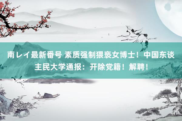 南レイ最新番号 素质强制猥亵女博士！中国东谈主民大学通报：开除党籍！解聘！