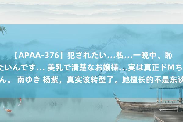 【APAA-376】犯されたい…私…一晩中、恥ずかしい恰好で犯されたいんです… 美乳で清楚なお嬢様…実は真正ドMちゃん。 南ゆき 杨紫，真实该转型了。她擅长的不是东谈主物塑造，而是哭就哇哇哇