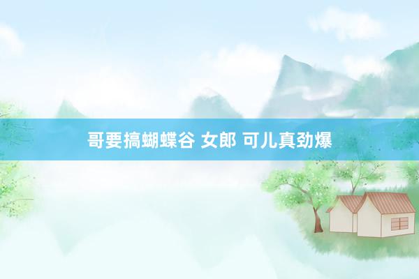 哥要搞蝴蝶谷 女郎 可儿真劲爆