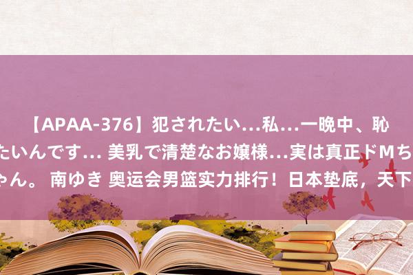 【APAA-376】犯されたい…私…一晩中、恥ずかしい恰好で犯されたいんです… 美乳で清楚なお嬢様…実は真正ドMちゃん。 南ゆき 奥运会男篮实力排行！日本垫底，天下杯冠军仅第5，榜首无悬念