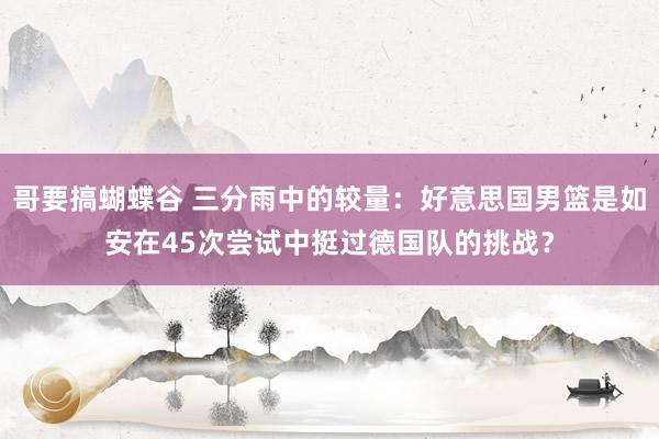哥要搞蝴蝶谷 三分雨中的较量：好意思国男篮是如安在45次尝试中挺过德国队的挑战？
