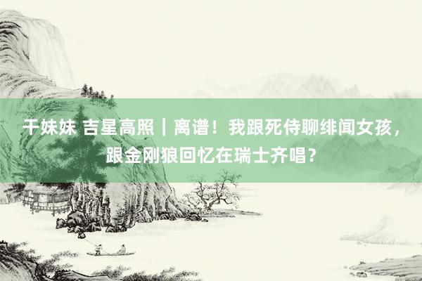 干妹妹 吉星高照｜离谱！我跟死侍聊绯闻女孩，跟金刚狼回忆在瑞士齐唱？