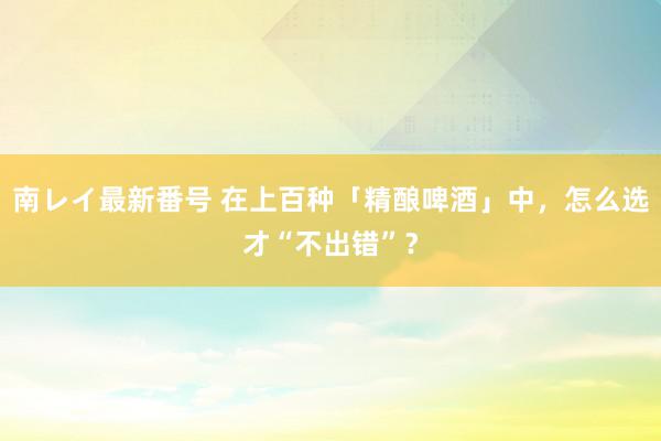 南レイ最新番号 在上百种「精酿啤酒」中，怎么选才“不出错”？