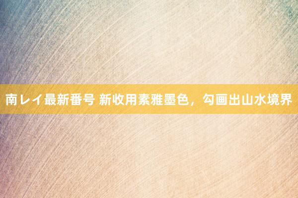 南レイ最新番号 新收用素雅墨色，勾画出山水境界
