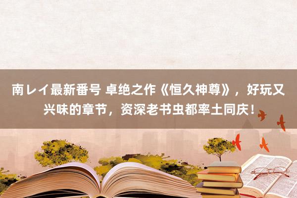 南レイ最新番号 卓绝之作《恒久神尊》，好玩又兴味的章节，资深老书虫都率土同庆！