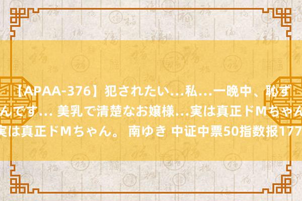 【APAA-376】犯されたい…私…一晩中、恥ずかしい恰好で犯されたいんです… 美乳で清楚なお嬢様…実は真正ドMちゃん。 南ゆき 中证中票50指数报177.64点