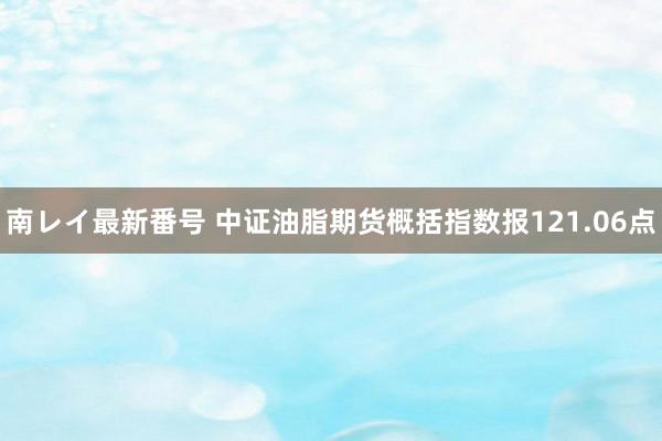 南レイ最新番号 中证油脂期货概括指数报121.06点