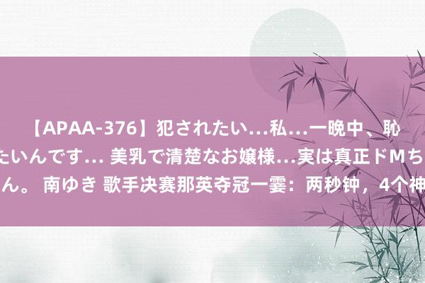 【APAA-376】犯されたい…私…一晩中、恥ずかしい恰好で犯されたいんです… 美乳で清楚なお嬢様…実は真正ドMちゃん。 南ゆき 歌手决赛那英夺冠一霎：两秒钟，4个神志，刘欢提前开溜亚亚咋了