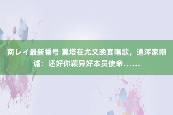南レイ最新番号 莫塔在尤文晚宴唱歌，遭浑家嘲谑：还好你颖异好本员使命……