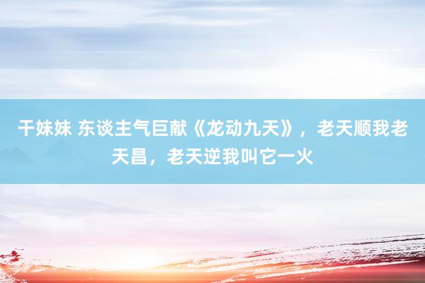 干妹妹 东谈主气巨献《龙动九天》，老天顺我老天昌，老天逆我叫它一火