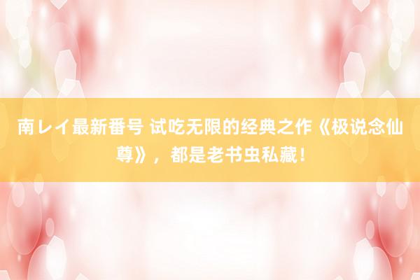 南レイ最新番号 试吃无限的经典之作《极说念仙尊》，都是老书虫私藏！