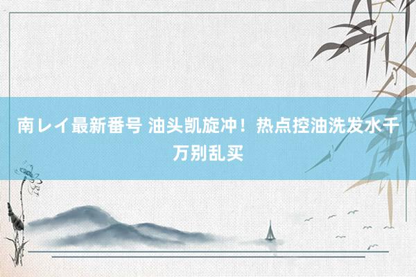 南レイ最新番号 油头凯旋冲！热点控油洗发水千万别乱买