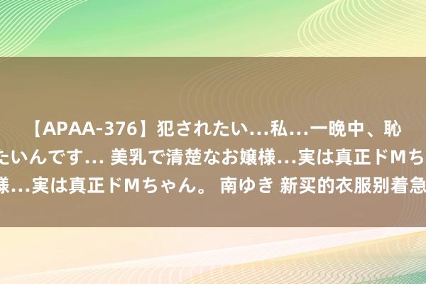 【APAA-376】犯されたい…私…一晩中、恥ずかしい恰好で犯されたいんです… 美乳で清楚なお嬢様…実は真正ドMちゃん。 南ゆき 新买的衣服别着急穿哦！