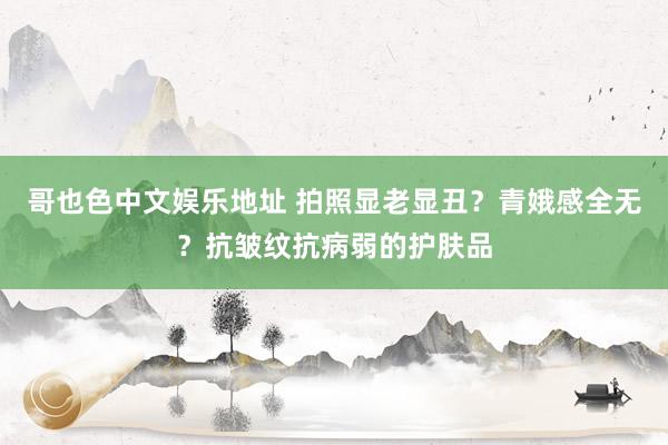 哥也色中文娱乐地址 拍照显老显丑？青娥感全无？抗皱纹抗病弱的护肤品