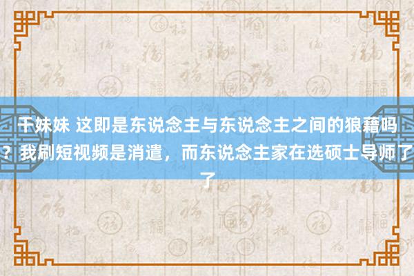 干妹妹 这即是东说念主与东说念主之间的狼藉吗？我刷短视频是消遣，而东说念主家在选硕士导师了