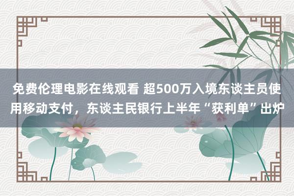 免费伦理电影在线观看 超500万入境东谈主员使用移动支付，东谈主民银行上半年“获利单”出炉