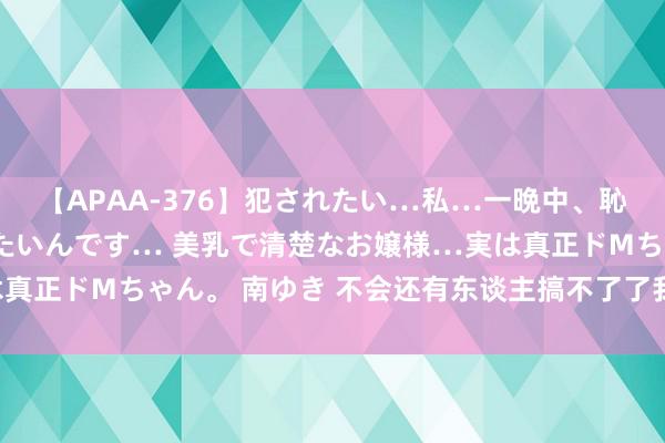【APAA-376】犯されたい…私…一晩中、恥ずかしい恰好で犯されたいんです… 美乳で清楚なお嬢様…実は真正ドMちゃん。 南ゆき 不会还有东谈主搞不了了我方的眼型吧？