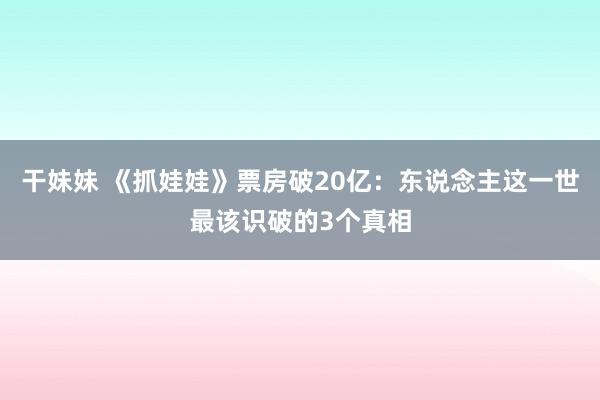 干妹妹 《抓娃娃》票房破20亿：东说念主这一世最该识破的3个真相