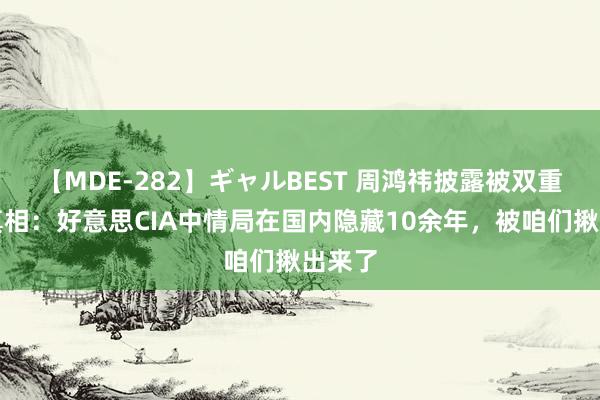 【MDE-282】ギャルBEST 周鸿祎披露被双重制裁真相：好意思CIA中情局在国内隐藏10余年，被咱们揪出来了