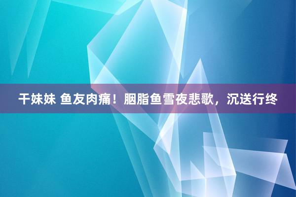 干妹妹 鱼友肉痛！胭脂鱼雪夜悲歌，沉送行终
